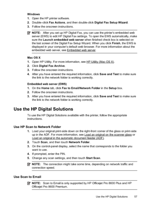 Page 61Windows
1.Open the HP printer software.
2. Double–click  Fax Actions, and then double-click  Digital Fax Setup Wizard .
3. Follow the onscreen instructions.
NOTE: After you set up HP Digital Fax, you can use the printer’s embedded web
server (EWS) to edit HP Digital Fax settings. To open the EWS automatically, make
sure the  Launch embedded web server  when finished check box is selected on
the last screen of the Digital Fax Setup Wizard. When you click  Finish, the EWS is
displayed in your computer’s...