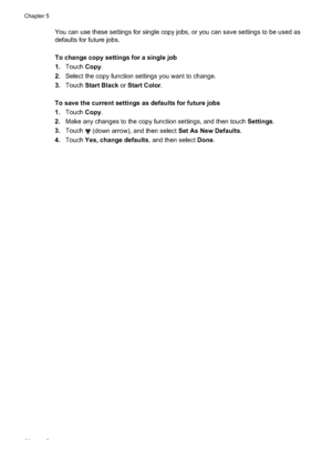 Page 64You can use these settings for single copy jobs, or you can save settings to be used as
defaults for future jobs.
To change copy settings for a single job
1.Touch  Copy.
2. Select the copy function settings you want to change.
3. Touch  Start Black  or Start Color .
To save the current  settings as defaults for future jobs
1. Touch  Copy.
2. Make any changes to the copy function settings, and then touch  Settings.
3. Touch 
 (down arrow), and then select Set As New Defaults .
4. Touch  Yes, change...