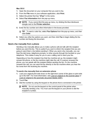 Page 67Mac OS X
1.Open the document on your  computer that you want to fax.
2. From the  File menu in your software application, click  Print.
3. Select the printer that has  “(Fax)” in the name.
4. Select  Fax Information  from the pop-up menu.
NOTE:If you cannot find the pop-up men u, try clicking the blue disclosure
triangle next to the Printer selection .
5.Enter the fax number and other in formation in the boxes provided.
TIP:To send a color fax, select  Fax Options from the pop-up menu, and then
click...