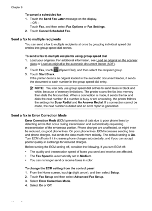 Page 70To cancel a scheduled fax
1.Touch the  Send Fax Later  message on the display.
– OR –
Touch  Fax, and then select Fax Options  or Fax Settings .
2. Touch  Cancel Scheduled Fax .
Send a fax to multiple recipients
You can send a fax to multiple recipients  at once by grouping individual speed dial
entries into group speed dial entries.
To send a fax to multiple re cipients using group speed dial
1. Load your originals. For additional information, see 
Load an original on the scanner
glass or Load an...