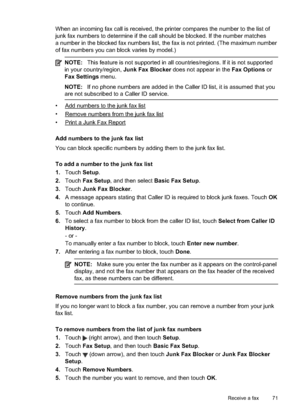 Page 75When an incoming fax call is received, the printer compares the number to the list of
junk fax numbers to determine if the call should be blocked. If the number matches
a number in the blocked fax numbers list, the fax is not printed. (The maximum number
of fax numbers you can  block varies by model.)
NOTE:This feature is not supported in all countries/regions. If it is not supported
in your country/region,  Junk Fax Blocker does not appear in the  Fax Options or
Fax Settings  menu.
NOTE:If no phone...