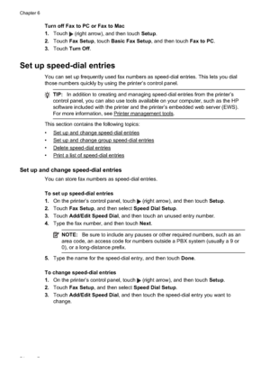 Page 78Turn off Fax to PC or Fax to Mac
1.Touch 
 (right arrow), and then touch  Setup.
2. Touch  Fax Setup , touch Basic Fax Setup , and then touch Fax to PC.
3. Touch  Turn Off .
Set up speed-dial entries
You can set up frequently used fax numbers as speed-dial entries. This lets you dial
those numbers quickly by using the printer’s control panel.
TIP:In addition to creating and managing speed-dial entries from the printer’s
control panel, you can also use tools available on your computer, such as the HP...