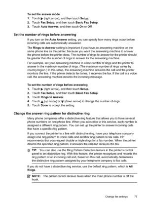 Page 81To set the answer mode
1.Touch 
 (right arrow), and then touch  Setup.
2. Touch  Fax Setup , and then touch  Basic Fax Setup .
3. Touch  Auto Answer , and then touch  On or  Off.
Set the number of rings before answering
If you turn on the  Auto Answer setting, you can specify how many rings occur before
incoming calls are automatically answered.
The  Rings to Answer  setting is important if you have an answering machine on the
same phone line as the printer, because you want the answering machine to...