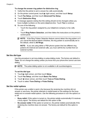 Page 82To change the answer ring pattern for distinctive ring
1. Verify that the printer is set to answer fax calls automatically.
2. On the printer control panel, touch 
 (right arrow), and then touch  Setup.
3. Touch  Fax Setup , and then touch  Advanced Fax Setup.
4. Touch  Distinctive Ring.
5. A message appears stating that this setting should  not be changed unless you
have multiple numbers on the same telephone line. Touch  Yes to continue.
6. Do one of the following:
• Touch the ring pattern assigned by...