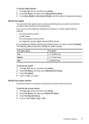 Page 83To set the redial options
1.Touch 
 (right arrow), and then touch  Setup.
2. Touch  Fax Setup , and then touch  Advanced Fax Setup.
3. Touch  Busy Redial  or No Answer Redial , and then select the appropriate options.
Set the fax speed
You can set the fax speed  used to communicate between your printer and other fax
machines when sending and receiving faxes.
If you use one of the following, setting  the fax speed to a slower speed might be
required:
• An Internet phone service
• A PBX system
• Fax over...