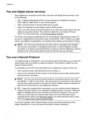 Page 84Fax and digital phone services
Many telephone companies provide their customers with digital pho ne services, such
as the following:
• DSL: A Digital subscriber line (DSL)  service through your telephone company.
(DSL might be called AD SL in your country/region.)
• PBX: A private branch exchange (PBX) phone system.
• ISDN: An integrated services digital network (ISDN) system.
• FoIP: A low-cost phone service that allows you to send and receive faxes with your printer by using the Internet. This method...