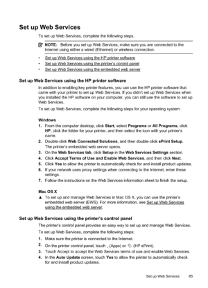 Page 89Set up Web Services
To set up Web Services, complete the following steps.
NOTE:Before you set up We b Services, make sure you are  connected to the
Internet using either a wired (Ethernet) or wireless connection.
•Set up Web Services using the  HP printer software
•
Set up Web Services using the printer’s control panel
•
Set up Web Services using the embedded web server
Set up Web Services using the HP printer software
In addition to enabling key printer features, you can use the HP printer software...