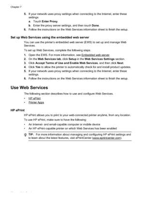 Page 905.If your network uses proxy sett ings when connecting to the Internet, enter these
settings:
a . Touch  Enter Proxy .
b . Enter the proxy server settings, and then touch  Done.
6. Follow the instructions on the Web Services information sheet to finish the setup.
Set up Web Services usin g the embedded web server
You can use the printer’s embedded web server (EWS) to set up and manage Web
Services.
To set up Web Services, complete the following steps:
1.Open the EWS. For more information, see 
Embedded...