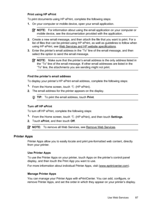 Page 91Print using HP ePrint
To print documents using HP ePrint, complete the following steps:
1.On your computer or mobile device , open your email application.
NOTE:For information about using the email application on your computer or
mobile device, see the documentation  provided with the application.
2.Create a new email message, and then attach the file that you want to print. For a
list of files that can be printed using HP eP rint, as well as guidelines to follow when
using HP ePrint, see 
Web Services...