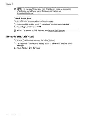 Page 92NOTE:To manage Printer Apps from ePrintCenter, create an account on
ePrintCenter and add your printer. For more information, see
(
www.eprintcenter.com.
Turn off Printer Apps
To turn off Printer Apps,  complete the following steps:
1. From the Home screen, touch 
 (HP ePrint), and then touch  Settings.
2. Touch  Apps, and then touch  Off.
NOTE: To remove all Web Services, see Remove Web Services.
Remove Web Services
To remove Web Services, complete the following steps:
1.
On the printer’s control panel...