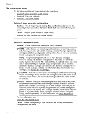 Page 104The printer prints slowly
Try the following solutions if the printer is printing very slowly.
•
Solution 1: Use a lower print quality setting
•
Solution 2: Check the ink levels
•
Solution 3: Contact HP support
Solution 1: Use a lower print quality setting Solution: Check the print quality setting.  Best and Maximum dpi  provide the
best quality but are slower than  Normal or Draft . Draft  provides the fastest print
speed.
Cause: The print quality was set to a high setting.
If this did not solve the...