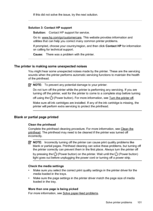 Page 105If this did not solve the issue, try the next solution.
Solution 3: Contact HP supportSolution: Contact HP support for service.
Go to: 
www.hp.com/go/customercare. This website provides information and
utilities that can help you correct  many common printer problems.
If prompted, choose your country/region, and then click  Contact HP for information
on calling for technical support.
Cause: There was a problem  with the printer.
The printer is making  some unexpected noises
You might hear some unexpected...