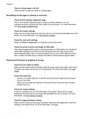 Page 106There is a blank page in the file
Check the file to make sure there is no blank page.
Something on the page is missing or incorrect
Check the Print Quality Diagnostic page
Print a Print Quality Diagnostic page to help you decide whether to run any
maintenance tools to improve the print quality of your  printouts. For more information,
see 
Print quality troubleshooting.
Check the margin settings
Make sure the margin settings for the document do not exceed the printable area of the
printer. For more...