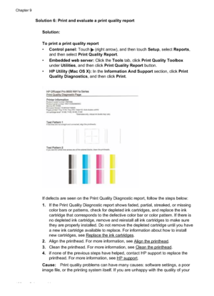 Page 110Solution 6: Print and evaluate a print quality reportSolution:
To print a print quality report
•Control panel:  Touch 
 (right arrow), and then touch  Setup, select  Reports ,
and then select  Print Quality Report .
• Embedded web server:  Click the Tools tab, click  Print Quality Toolbox
under  Utilities , and then click  Print Quality Report  button.
• HP Utility (Mac OS X):  In the Information And Support  section, click Print
Quality Diagnostics , and then click Print.
If defects are seen on the...