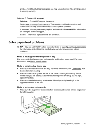 Page 111prints, a Print Quality Diagnostic page can help you determine if the printing system
is working correctly.
Solution 7: Contact HP supportSolution: Contact HP support for service.
Go to: 
www.hp.com/go/customercare. This website provides information and
utilities that can help you correct  many common printer problems.
If prompted, choose your country/region, and then click  Contact HP for information
on calling for technical support.
Cause: There was a problem with the printhead.
Solve paper-feed...