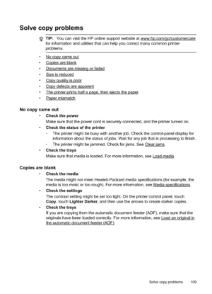 Page 113Solve copy problems
TIP:You can visit the HP online support website at www.hp.com/go/customercare
for information and utilities that can help you correct many common printer
problems.
•No copy came out
•
Copies are blank
•
Documents are missing or faded
•
Size is reduced
•
Copy quality is poor
•
Copy defects are apparent
•
The printer prints half a page, then ejects the paper
•
Paper mismatch
No copy came out
• Check the power
Make sure that the power cord is securely  connected, and the printer turned...