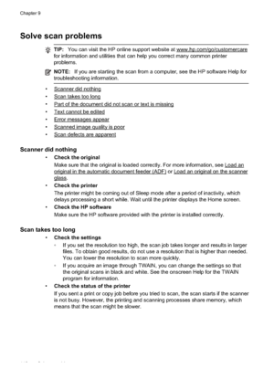 Page 116Solve scan problems
TIP:You can visit the HP online support website at www.hp.com/go/customercare
for information and utilities that can help you correct many common printer
problems.
NOTE: If you are starting the scan from a computer, see the HP software Help for
troubleshooting information.
•Scanner did nothing
•
Scan takes too long
•
Part of the document did not scan or text is missing
•
Text cannot be edited
•
Error messages appear
•
Scanned image quality is poor
•
Scan defects are apparent
Scanner...