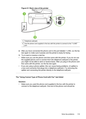 Page 123Figure 9-1 Back view of the printer
12
1 Telephone wall jack
2 Use the phone cord supplied in the box with the printer to connect to the "1-LINE"port
2. After you have connected the phone cord to the port labeled 1-LINE, run the fax
test again to make sure it passes and the printer is ready for faxing.
3. Try to send or receive a test fax.
• Make sure you use the phone cord that came with the printer. If you do not use the supplied phone cord to connect from the telephone wall jack to the...