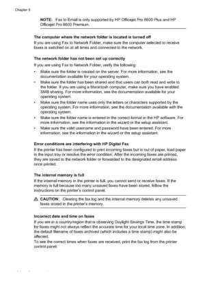 Page 138NOTE:Fax to Email is only supported by HP Officejet Pro 8600 Plus and HP
Officejet Pro  8600 Premium.
The computer where th e network folder is located is turned off
If you are using Fax to Network Fol der, make sure the computer selected to receive
faxes is switched on at all times  and connected to the network.
The network folder has not  been set up correctly
If you are using Fax to Network Folder, verify the following:
• Make sure the folder is crea ted on the server. For more information, see the...