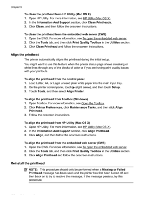 Page 154To clean the printhead from HP Utility (Mac OS X)
1. Open HP Utility. For more information, see 
HP Utility (Mac OS X).
2. In the  Information And Support  section, click Clean Printheads .
3. Click  Clean , and then follow the onscreen instructions.
To clean the printhead from  the embedded web server (EWS)
1. Open the EWS. For more information, see 
To open the embedded web server.
2. Click the  Tools tab, and then click  Print Quality Toolbox  in the Utilities section.
3. Click  Clean Printhead  and...