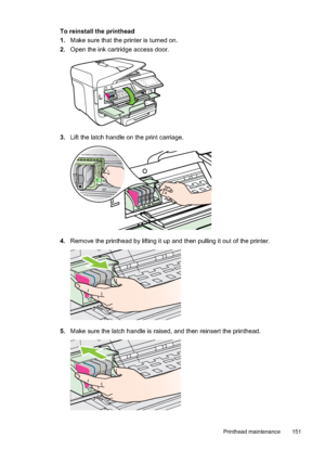 Page 155To reinstall the printhead
1.Make sure that the printer is turned on.
2. Open the ink cartridge access door.
3.Lift the latch handle on the print carriage.
4.Remove the printhead by lifting it up and then pulling it out of the printer.
5.Make sure the latch handle is raised, and then reinsert the printhead.
Printhead maintenance 151
 