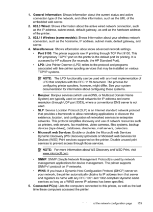 Page 1571. General Information: Shows information about the current status and active
connection type of the network, and other information, such as the URL of the
embedded web server.
2. 802.3 Wired:  Shows information about the active wired network connection, such
as the IP address, subnet mask, default gateway, as well as the hardware address
of the printer.
3. 802.11 Wireless (some models):  Shows information about your wireless network
connection, such as the hostn ame, IP address, subnet mask, default...