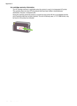 Page 164Ink cartridge warranty information
The HP cartridge warranty is applicable when the product is used in its designated HP printer.
This warranty does not cover HP ink products that have been refilled, remanufactured,
refurbished, misused, or tampered with.
During the warranty period the product is covered as long as the HP ink is not depleted and the
end of warranty date has not been reached. The end of warranty date, in YYYY-MM format, may
be found on the product as indicated:
Appendix A
160 Technical...