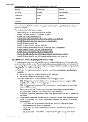 Page 200MexicoPhilippinesPoland
Portugal RussiaSaudi Arabia
Singapore SpainTaiwan
Thailand USAVenezuela
Vietnam   
If you are unsure which kind of telephone system you have (serial or parallel), check with your
telephone company.
This section contains the following topics:
•
Select the correct fax setup for your home or office
•
Case A: Separate fax line (no voice calls received)
•
Case B: Set up the printer with DSL
•
Case C: Set up the printer with a PBX phone system or an ISDN line
•
Case D: Fax with a...