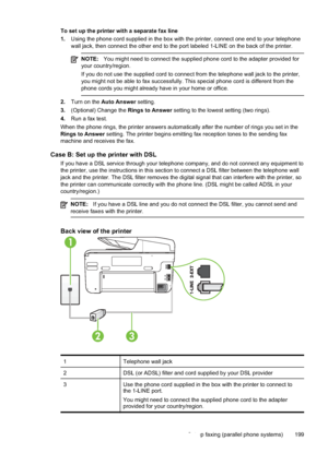 Page 203To set up the printer with a separate fax line
1.Using the phone cord supplied in the box with the printer, connect one end to your telephone
wall jack, then connect the other end to the port labeled 1-LINE on the back of the printer.
NOTE: You might need to connect the supplied phone cord to the adapter provided for
your country/region.
If you do not use the supplied cord to connect from the telephone wall jack to the printer,
you might not be able to fax successfully. This special phone cord is...