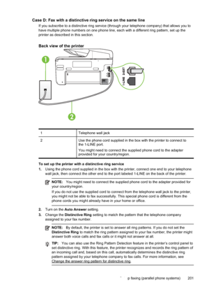 Page 205Case D: Fax with a distinctive ring service on the same line
If you subscribe to a distinctive ring service (through your telephone company) that allows you to
have multiple phone numbers on one phone line, each with a different ring pattern, set up the
printer as described in this section.
Back view of the printer
1
2
1 Telephone wall jack
2 Use the phone cord supplied in the box with the printer to connect to
the 1-LINE port.
You might need to connect the supplied phone cord to the adapter
provided for...