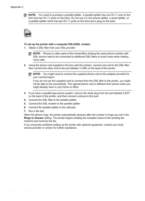 Page 214NOTE:You need to purchase a parallel splitter. A parallel splitter has one RJ-11 port on the
front and two RJ-11 ports on the back. Do not use a 2–line phone splitter, a serial splitter, or
a parallel splitter which has two RJ-11 ports on the front and a plug on the back.
To set up the printer with a computer DSL/ADSL modem
1. Obtain a DSL filter from your DSL provider.
NOTE: Phones in other parts of the home/office sharing the same phone number with
DSL service need to be connected to additional DSL...