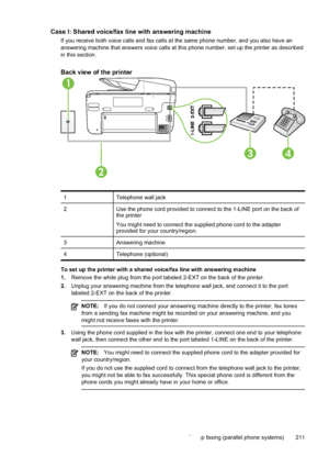 Page 215Case I: Shared voice/fax line with answering machine
If you receive both voice calls and fax calls at the same phone number, and you also have an
answering machine that answers voice calls at this phone number, set up the printer as described
in this section.
Back view of the printer
1
2
34
1Telephone wall jack
2 Use the phone cord provided to connect to the 1-LINE port on the back of
the printer
You might need to connect the supplied phone cord to the adapter
provided for your country/region.
3...