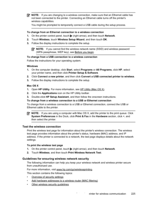 Page 229NOTE:If you are changing to a wireless connection, make sure that an Ethernet cable has
not been connected to the printer. Connecting an Ethernet cable turns off the printer's
wireless capabilities.
You might be prompted to temporarily connect a USB cable during the setup process.
To change from an Ethernet connection to a wireless connection
1. On the printer control panel, touch 
 (right arrow), and then touch  Network.
2. Touch  Wireless , touch Wireless Setup Wizard , and then touch OK.
3. Follow...