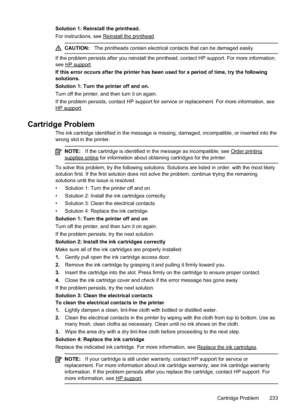 Page 237Solution 1: Reinstall the printhead.
For instructions, see 
Reinstall the printhead
CAUTION:The printheads contain electrical contacts that can be damaged easily.
If the problem persists after you reinstall the printhead, contact HP support. For more information,
see 
HP support.
If this error occurs after the printer has been  used for a period of time, try the following
solutions.
Solution 1: Turn the printer off and on.
Turn off the printer, and then turn it on again.
If the problem persists, contact...