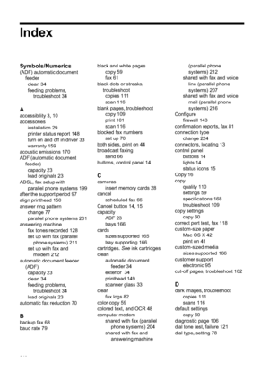 Page 244Index
Symbols/Numerics
(ADF) automatic documentfeederclean 34
feeding problems,
troubleshoot 34
A
accessibility 3, 10
accessories installation 29
printer status report 148
turn on and off in driver 33
warranty 159
acoustic emissions 170
ADF (automatic document feeder)capacity 23
load originals 23
ADSL, fax setup with parallel phone systems 199
after the support period 97
align printhead 150
answer ring pattern change 77
parallel phone systems 201
answering machine fax tones recorded 128
set up with fax...