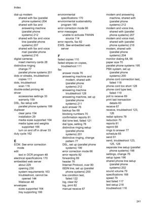 Page 245dial-up modemshared with fax (parallelphone systems) 204
shared with fax and answering machine
(parallel phone
systems) 212
shared with fax and voice line (parallel phone
systems) 207
shared with fax and voice mail (parallel phone
systems) 216
digital cameras insert memory cards 28
distinctive ringing change 77
parallel phone systems 201
dots or streaks, troubleshoot copies 111
dots, troubleshoot scan 116
double-sided printing 44
driver accessories settings 33
warranty 159
DSL, fax setup with parallel...