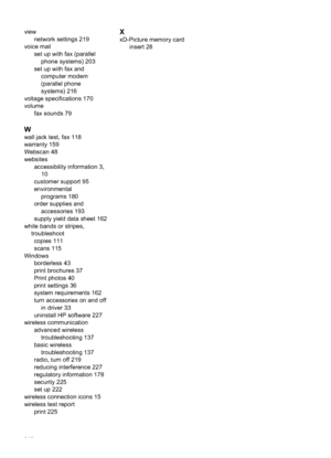 Page 250viewnetwork settings 219
voice mail set up with fax (parallelphone systems) 203
set up with fax and computer modem
(parallel phone
systems) 216
voltage specifications 170
volume fax sounds 79
W
wall jack test, fax 118
warranty 159
Webscan 48
websitesaccessibility information 3,10
customer support 95
environmental programs 180
order supplies and accessories 193
supply yield data sheet 162
white bands or stripes, troubleshootcopies 111
scans 115
Windows borderless 43
print brochures 37
Print photos 40...