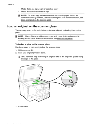 Page 26 Media that is too lightweight or stretches easily
 Media that contains staples or clips
NOTE:To scan, copy, or fax documents that contain pages that do not
conform to these guidelines, use the scanner glass. For more information, see
Load an original on the scanner glass.
Load an original on the scanner glass
You can copy, scan, or fax up  to Letter- or A4-size originals by loading them on the
glass.
NOTE: Many of the special features do not work correctly if the glass and lid
backing are not clean....