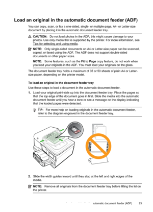 Page 27Load an original in the automatic document feeder (ADF)
You can copy, scan, or fax a one-sided, single- or multiple-page, A4- or Letter-size
document by placing it in the automatic document feeder tray.
CAUTION:Do not load photos in the ADF;  this might cause damage to your
photos. Use only media that is supported by the printer. For more information, see
Tips for selecting and using media.
NOTE: Only single-sided documents on A4 or Letter-size paper can be scanned,
copied, or faxed using the ADF. The...