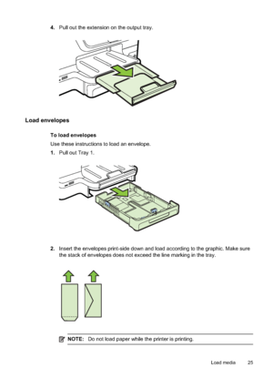 Page 294.Pull out the extension on the output tray.
Load envelopes
To load envelopes
Use these instructions to load an envelope.
1.Pull out Tray 1.
2.Insert the envelopes print-side down and load according to the graphic. Make sure
the stack of envelopes  does not exceed the line  marking in the tray.
NOTE:Do not load paper while the printer is printing.
Load media 25
 