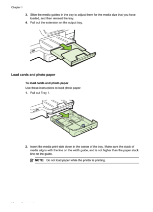 Page 303.Slide the media guides in the tray to adjust them for the media size that you have
loaded, and then reinsert the tray.
4. Pull out the extension on the output tray.
Load cards and photo paper
To load cards and photo paper
Use these instructions to load photo paper.
1.Pull out Tray 1.
2.Insert the media print-side do wn in the center of the tray. Make sure the stack of
media aligns with the line on the width guide, and is not higher than the paper stack
line on the guide.
NOTE: Do not load paper while...