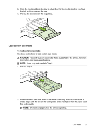 Page 313.Slide the media guides in the tray to adjust them for the media size that you have
loaded, and then reinsert the tray.
4. Pull out the extension on the output tray.
Load custom-size media
To load custom-size media
Use these instructions to  load custom-size media.
CAUTION:Use only custom-size media  that is supported by the printer. For more
information, see 
Media speci fications.
NOTE:Load only plain media in Tray 2.
1.Pull out Tray 1.
2.Insert the media print-side do wn in the center of the tray....