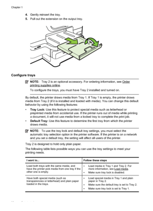 Page 364.Gently reinsert the tray.
5. Pull out the extension on the output tray.
Configure trays
NOTE: Tray 2 is an optional accessory.  For ordering information, see Order
printing supplies online.
To configure the trays, you must have Tray 2 installed and turned on.
By default, the printer draws media from Tray 1. If Tray 1 is empty, the printer draws
media from Tray 2 (if it is installed and loaded with media). You can change this default
behavior by using the following features:
•Tray Lock:  Use this...
