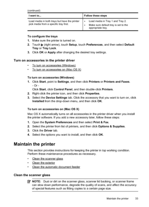 Page 37I want to...Follow these steps
Load media in both trays but have the printer
pick media from a specific tray first.
•Load media in Tray 1 and Tray 2.
•Make sure default tray is set to the
appropriate tray.
To configure the trays
1. Make sure the printer is turned on.
2. Touch 
 (right arrow), touch  Setup, touch  Preferences , and then select  Default
Tray  or Tray Lock .
3. Click  OK or Apply  after changing the desired tray settings.
Turn on accessories in the printer driver
•To turn on accessories...