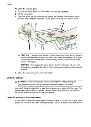 Page 38To clean the scanner glass
1.Turn the printer off. For more information, see 
Turn the printer off.
2. Lift the scanner lid.
3. Clean the glass and the glass strip by using a soft, lint-free cloth that has been
sprayed with a mild glass cleaner. Dry the glass with a dry, soft, lint-free cloth.
CAUTION: Use only glass cleaner to clean the scanner glass. Avoid cleaners
that contain abrasives, acetone, benzene, and carbon tetrachloride, all of which
can damage the scanner glass. Avoid isopropyl alcohol...