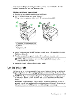 Page 39cover to access the pick assembly inside the automatic document feeder, clean the
rollers or separator pad, and then close the cover.
To clean the rollers or separator pad
1. Remove all originals from the document feeder tray.
2. Lift the automatic document feeder cover (1).
This provides easy access to the ro llers (2) and separator pad (3).
11
22
33
1 Automatic document feeder cover
2Rollers
3 Separator pad
3.Lightly dampen a clean lint-free cloth  with distilled water, then squeeze any excess
liquid...