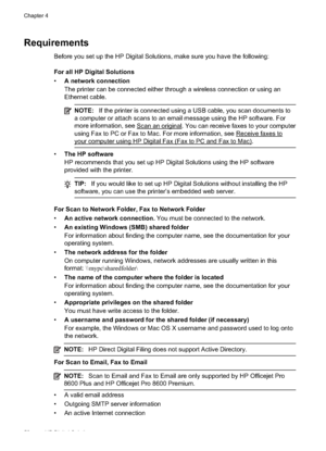 Page 56Requirements
Before you set up the HP Digital Solutions, make sure you have the following:
For all HP Digital Solutions
•A network connection
The printer can be connected either through a wireless connection or using an
Ethernet cable.
NOTE: If the printer is connected usin g a USB cable, you scan documents to
a computer or attach scans to an email message using the HP software. For
more information, see 
Scan an original. You can recei ve faxes to your computer
using Fax to PC or Fax to Mac. For more...