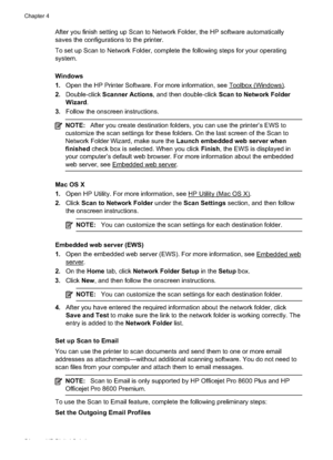 Page 58After you finish setting up Scan to Network Folder, the HP software automatically
saves the configu rations to the printer.
To set up Scan to Network Folder, complete the following steps for your operating
system.
Windows
1. Open the HP Printer Software. For more information, see 
Toolbox (Windows).
2. Double-click  Scanner Actions , and then double-click  Scan to Network Folder
Wizard .
3. Follow the onscreen instructions.
NOTE: After you create destination folders, you can use the printer’s EWS to...