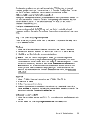 Page 59Configure the email address which will appear in the FROM portion of the email
message sent by the printer. You can add up to 10 Outgoing Email Profiles. You can
use the HP software installed on your computer to create these profiles.
Add email addresses to the Email Address Book
Manage the list of people to whom you can  send email messages from the printer. You
can add up to 15 email addresses with their corresponding contact names. You can
also create email groups. To add email addresses, you must use...