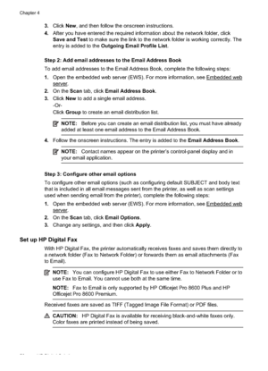 Page 603.Click  New, and then follow the onscreen instructions.
4. After you have entered the required information about the network folder, click
Save and Test  to make sure the link to the ne twork folder is working correctly. The
entry is added to the  Outgoing Email Profile List .
Step 2: Add email addresses to the Email Address Book
To add email addresses to  the Email Address Book, complete the  following steps:
1. Open the embedded web server (EWS) . For more information, see 
Embedded web
server.
2. On...